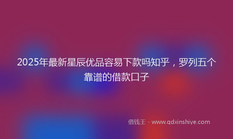2025年最新星辰优品容易下款吗知乎，罗列五个靠谱的借款口子