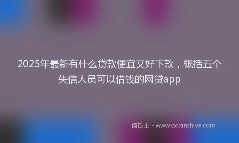 2025年最新有什么贷款便宜又好下款，概括五个失信人员可以借钱的网贷app