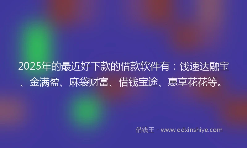 2025年的最近好下款的借款软件有：钱速达融宝、金满盈、麻袋财富、借钱宝途、惠享花花等。