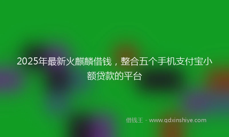 2025年最新火麒麟借钱，整合五个手机支付宝小额贷款的平台