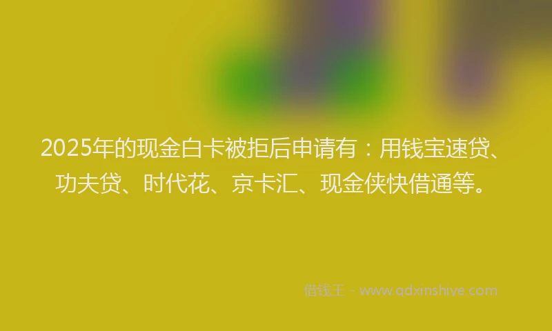 2025年的现金白卡被拒后申请有：用钱宝速贷、功夫贷、时代花、京卡汇、现金侠快借通等。