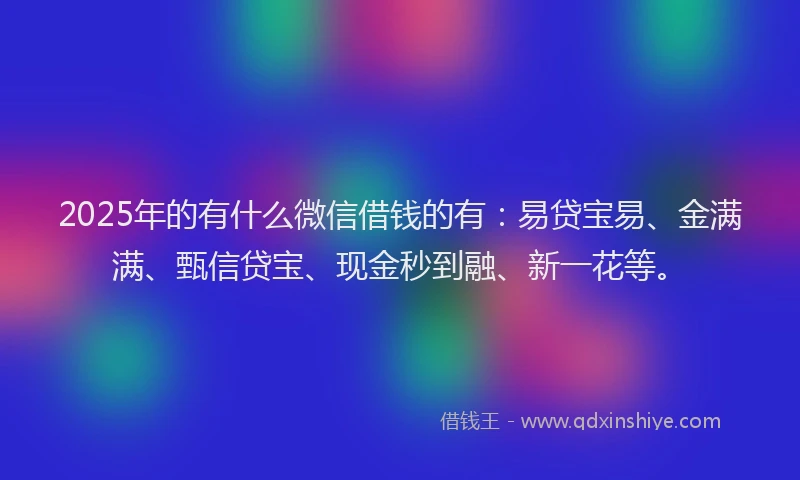 2025年的有什么微信借钱的有：易贷宝易、金满满、甄信贷宝、现金秒到融、新一花等。