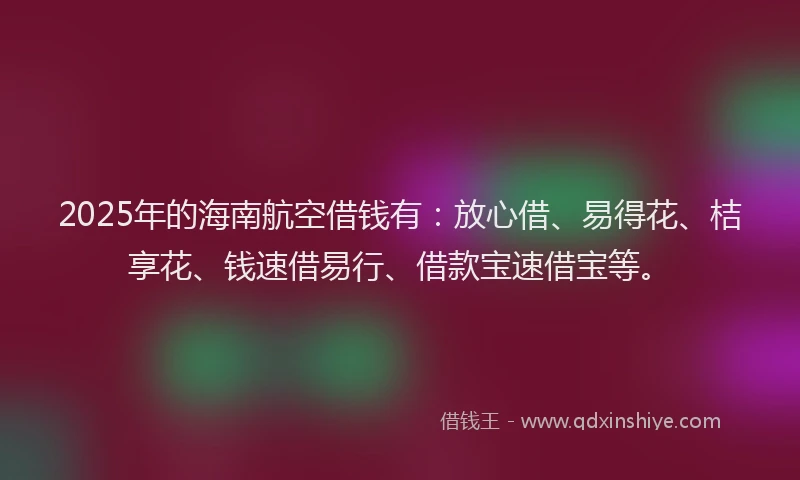 2025年的海南航空借钱有：放心借、易得花、桔享花、钱速借易行、借款宝速借宝等。