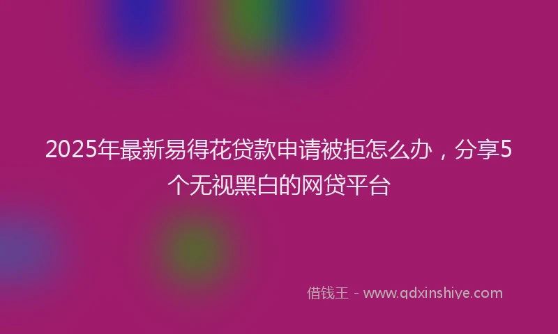 2025年最新易得花贷款申请被拒怎么办，分享5个无视黑白的网贷平台