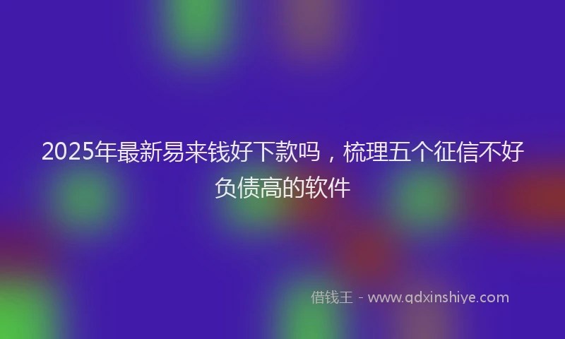 2025年最新易来钱好下款吗，梳理五个征信不好负债高的软件