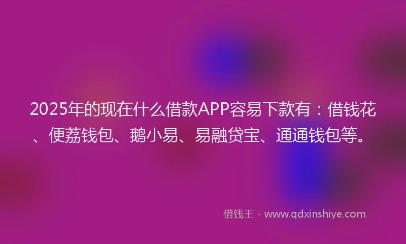 2025年的现在什么借款APP容易下款有：借钱花、便荔钱包、鹅小易、易融贷宝、通通钱包等。