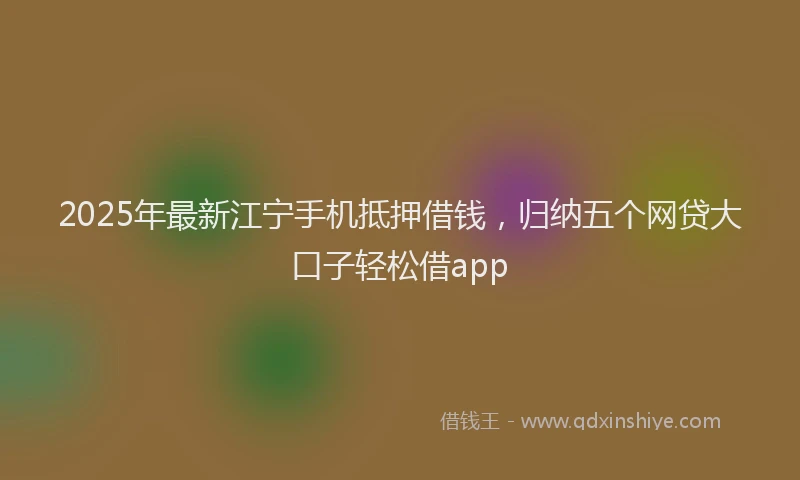 2025年最新江宁手机抵押借钱，归纳五个网贷大口子轻松借app