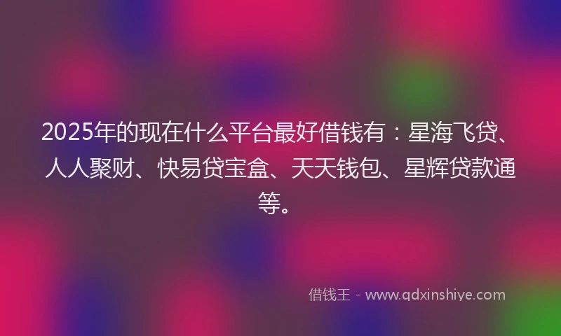 2025年的现在什么平台最好借钱有：星海飞贷、人人聚财、快易贷宝盒、天天钱包、星辉贷款通等。