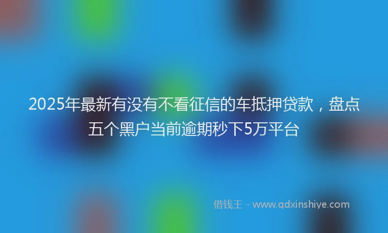2025年最新有没有不看征信的车抵押贷款，盘点五个黑户当前逾期秒下5万平台