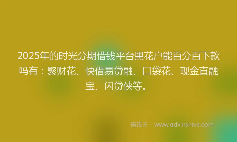 2025年的时光分期借钱平台黑花户能百分百下款吗有：聚财花、快借易贷融、口袋花、现金直融宝、闪贷侠等。
