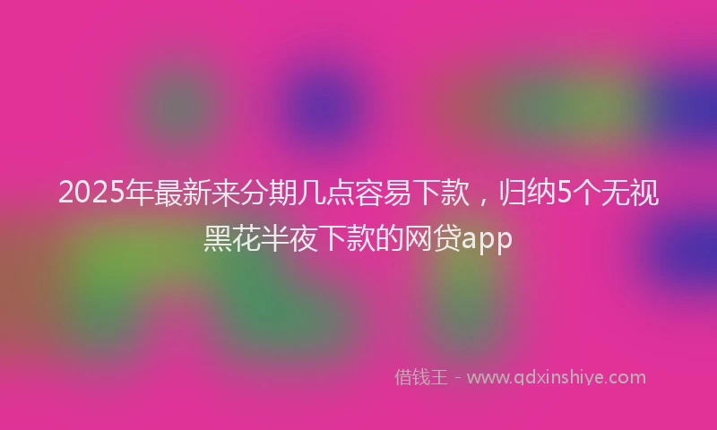 2025年最新来分期几点容易下款，归纳5个无视黑花半夜下款的网贷app