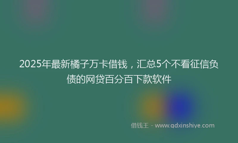 2025年最新橘子万卡借钱，汇总5个不看征信负债的网贷百分百下款软件