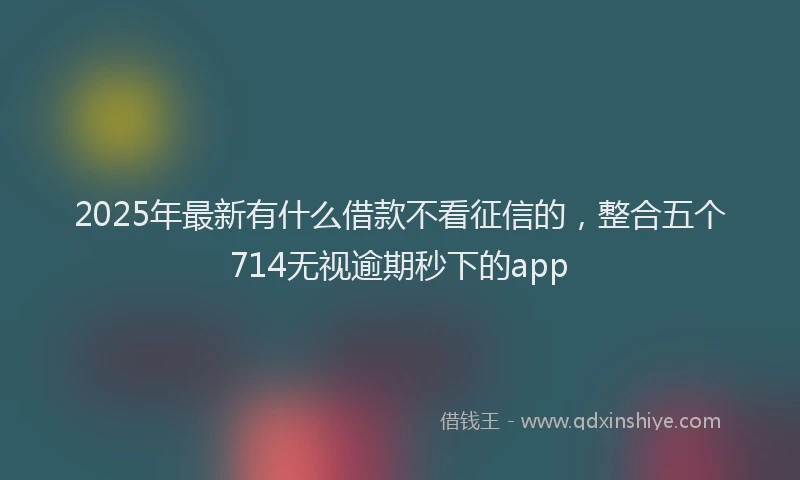 2025年最新有什么借款不看征信的，整合五个714无视逾期秒下的app