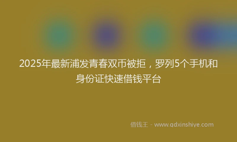 2025年最新浦发青春双币被拒，罗列5个手机和身份证快速借钱平台