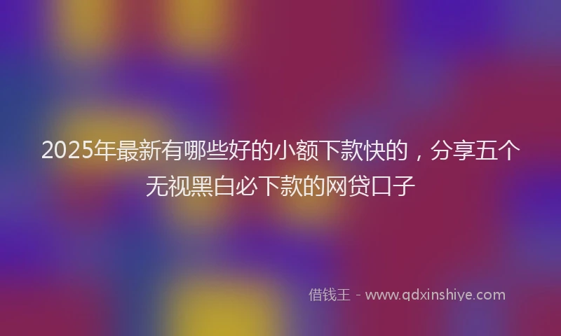 2025年最新有哪些好的小额下款快的，分享五个无视黑白必下款的网贷口子