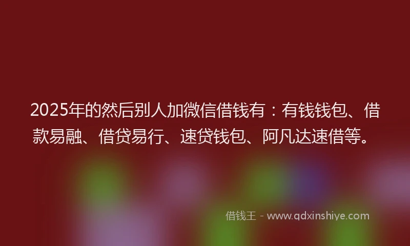 2025年的然后别人加微信借钱有：有钱钱包、借款易融、借贷易行、速贷钱包、阿凡达速借等。
