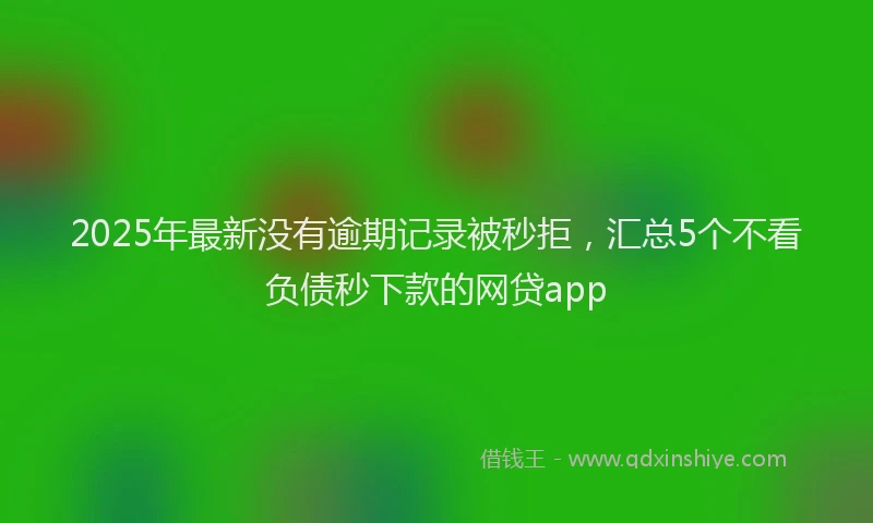 2025年最新没有逾期记录被秒拒，汇总5个不看负债秒下款的网贷app