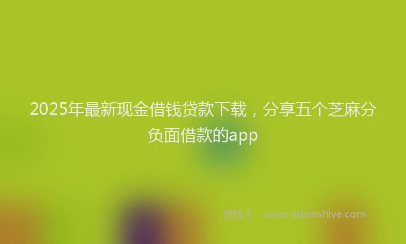 2025年最新现金借钱贷款下载，分享五个芝麻分负面借款的app