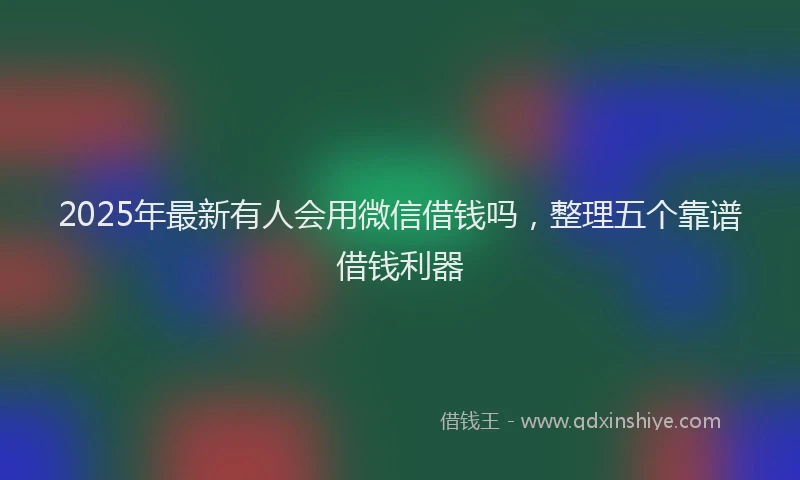 2025年最新有人会用微信借钱吗，整理五个靠谱借钱利器