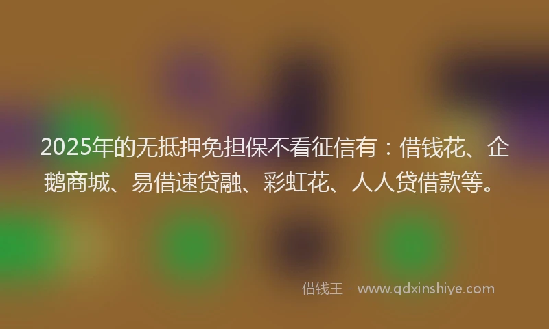 2025年的无抵押免担保不看征信有：借钱花、企鹅商城、易借速贷融、彩虹花、人人贷借款等。