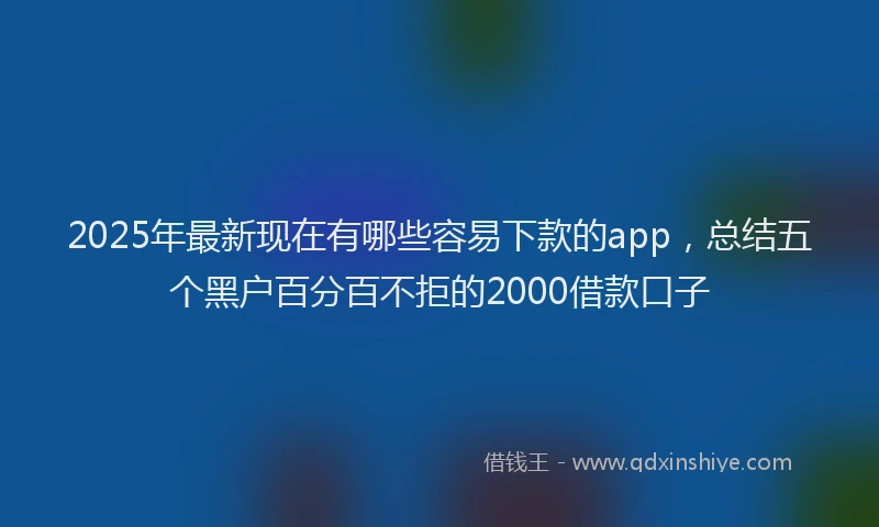2025年最新现在有哪些容易下款的app，总结五个黑户百分百不拒的2000借款口子