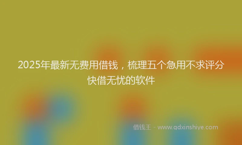 2025年最新无费用借钱，梳理五个急用不求评分快借无忧的软件