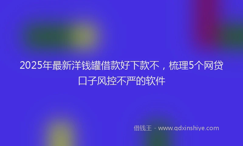 2025年最新洋钱罐借款好下款不，梳理5个网贷口子风控不严的软件