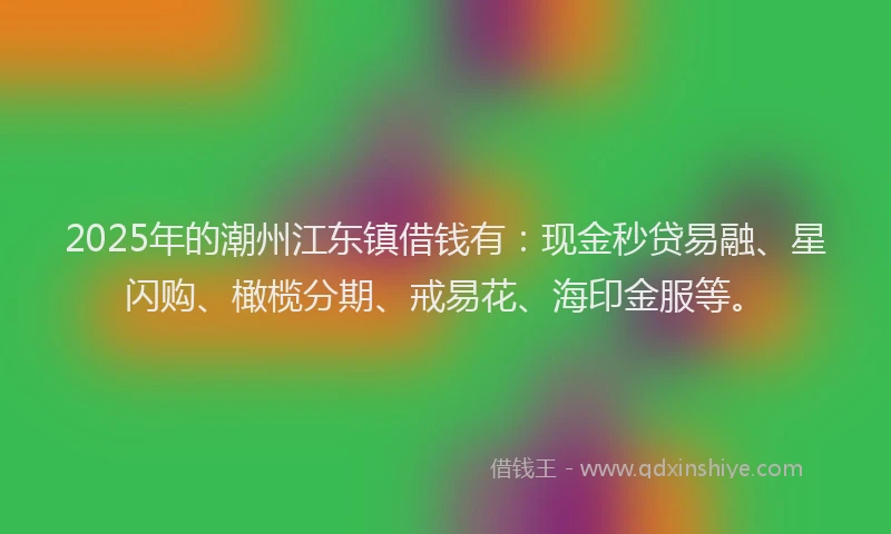 2025年的潮州江东镇借钱有：现金秒贷易融、星闪购、橄榄分期、戒易花、海印金服等。
