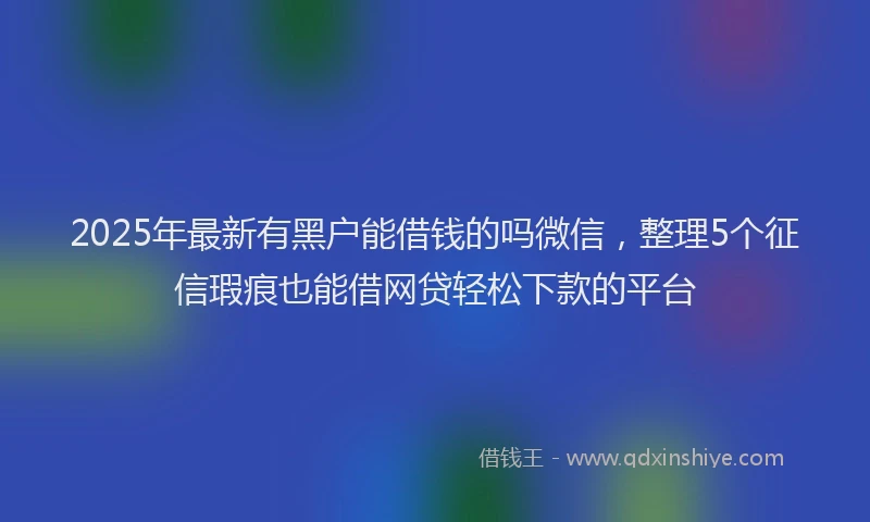 2025年最新有黑户能借钱的吗微信，整理5个征信瑕疵也能借网贷轻松下款的平台