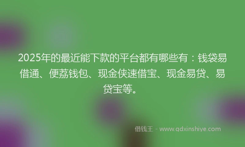 2025年的最近能下款的平台都有哪些有：钱袋易借通、便荔钱包、现金侠速借宝、现金易贷、易贷宝等。