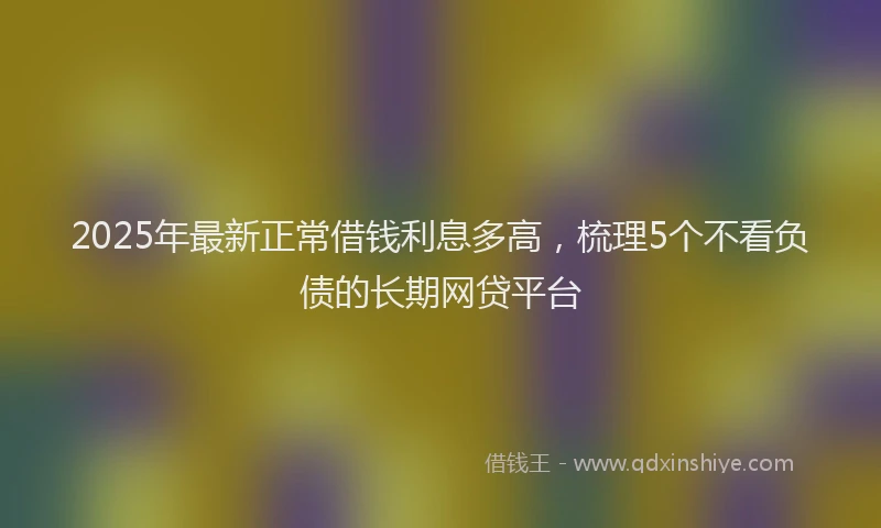 2025年最新正常借钱利息多高，梳理5个不看负债的长期网贷平台