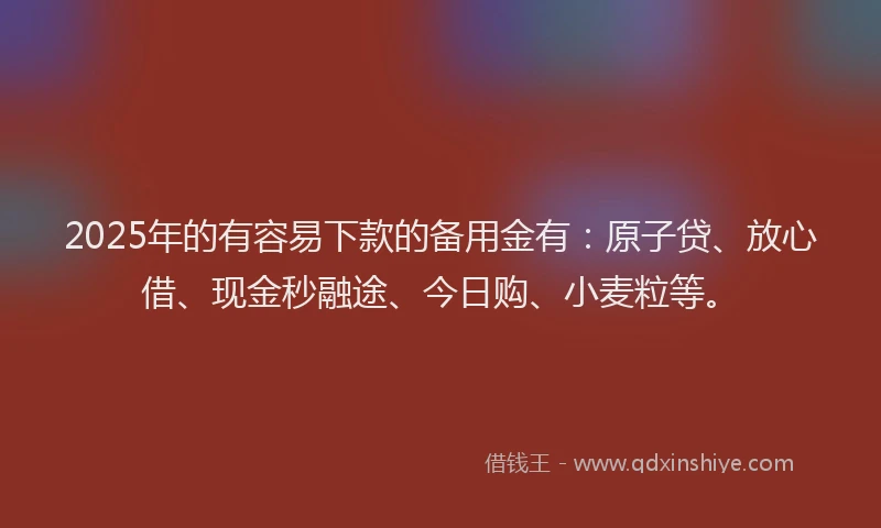 2025年的有容易下款的备用金有：原子贷、放心借、现金秒融途、今日购、小麦粒等。