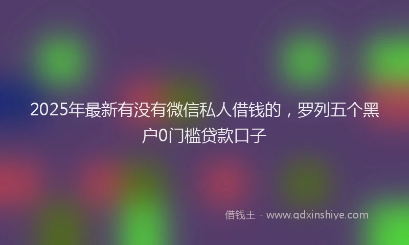 2025年最新有没有微信私人借钱的，罗列五个黑户0门槛贷款口子