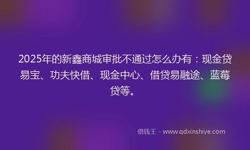 2025年的新鑫商城审批不通过怎么办有：现金贷易宝、功夫快借、现金中心、借贷易融途、蓝莓贷等。
