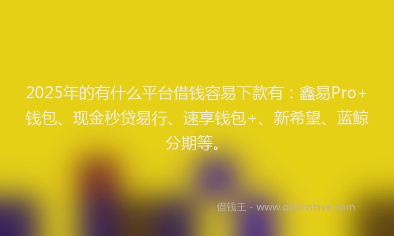 2025年的有什么平台借钱容易下款有：鑫易Pro+钱包、现金秒贷易行、速享钱包+、新希望、蓝鲸分期等。