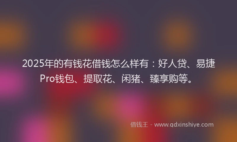 2025年的有钱花借钱怎么样有：好人贷、易捷Pro钱包、提取花、闲猪、臻享购等。