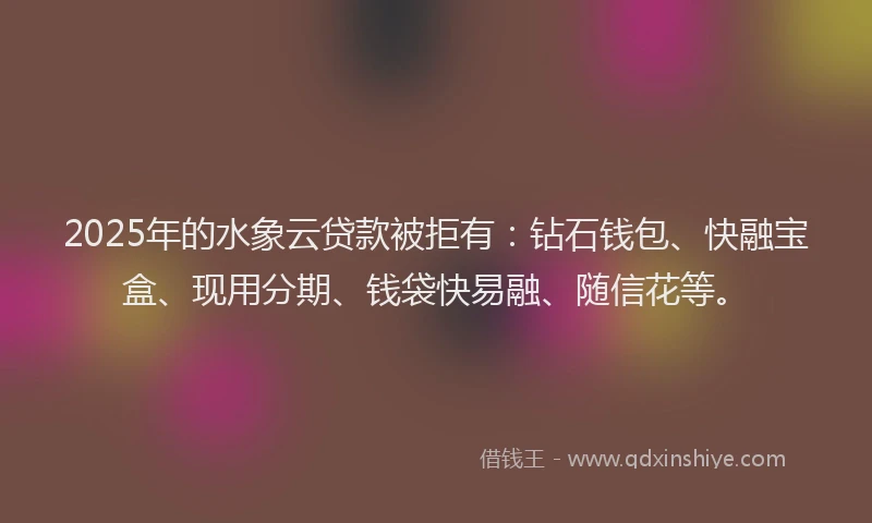 2025年的水象云贷款被拒有：钻石钱包、快融宝盒、现用分期、钱袋快易融、随信花等。