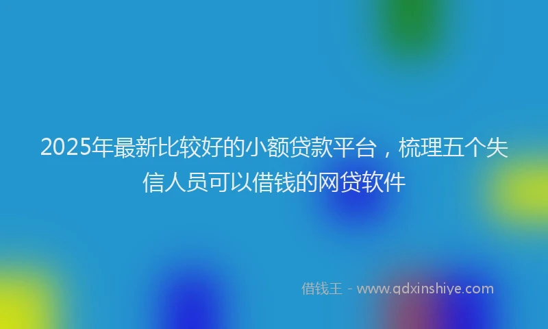 2025年最新比较好的小额贷款平台，梳理五个失信人员可以借钱的网贷软件