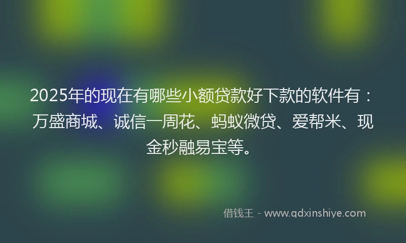 2025年的现在有哪些小额贷款好下款的软件有：万盛商城、诚信一周花、蚂蚁微贷、爱帮米、现金秒融易宝等。
