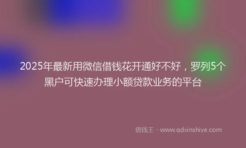 2025年最新用微信借钱花开通好不好，罗列5个黑户可快速办理小额贷款业务的平台