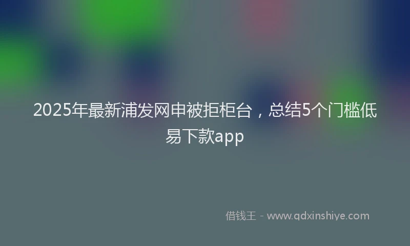 2025年最新浦发网申被拒柜台，总结5个门槛低易下款app