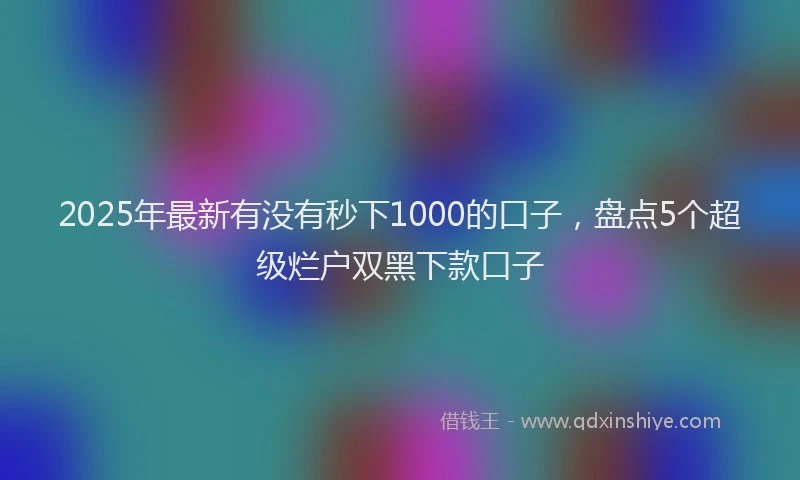 2025年最新有没有秒下1000的口子，盘点5个超级烂户双黑下款口子
