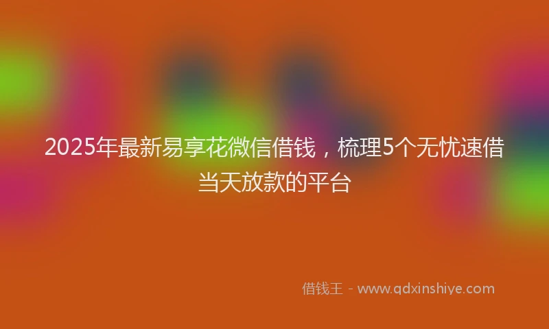2025年最新易享花微信借钱，梳理5个无忧速借当天放款的平台