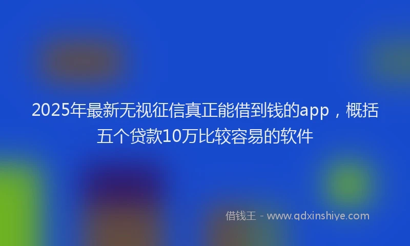 2025年最新无视征信真正能借到钱的app，概括五个贷款10万比较容易的软件