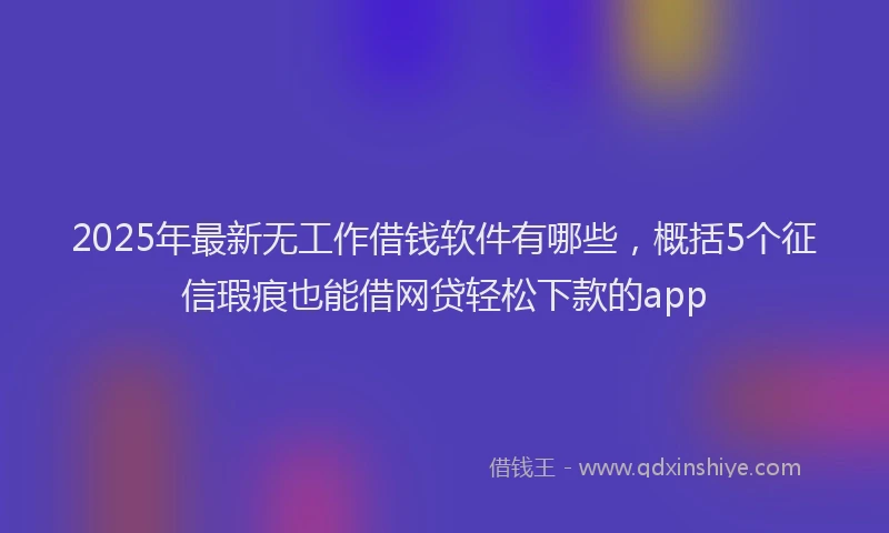 2025年最新无工作借钱软件有哪些，概括5个征信瑕疵也能借网贷轻松下款的app