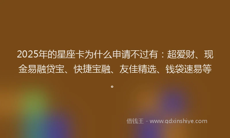 2025年的星座卡为什么申请不过有：超爱财、现金易融贷宝、快捷宝融、友佳精选、钱袋速易等。