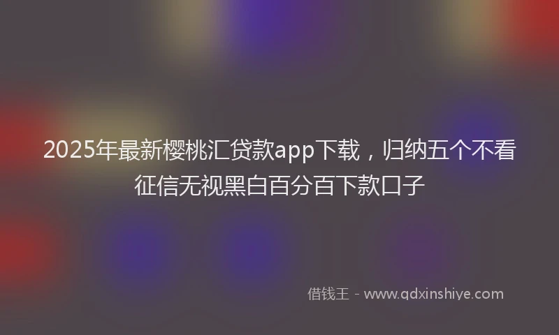 2025年最新樱桃汇贷款app下载，归纳五个不看征信无视黑白百分百下款口子