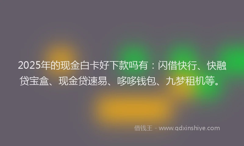 2025年的现金白卡好下款吗有：闪借快行、快融贷宝盒、现金贷速易、哆哆钱包、九梦租机等。
