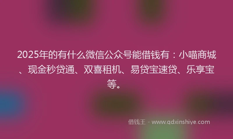 2025年的有什么微信公众号能借钱有：小喵商城、现金秒贷通、双喜租机、易贷宝速贷、乐享宝等。