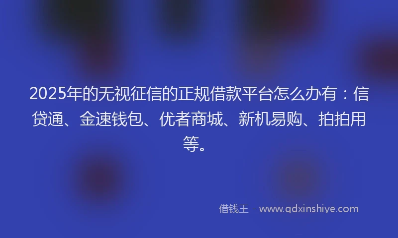 2025年的无视征信的正规借款平台怎么办有：信贷通、金速钱包、优者商城、新机易购、拍拍用等。